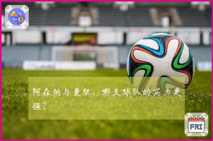 阿森纳与曼联，哪支球队的实力更强？