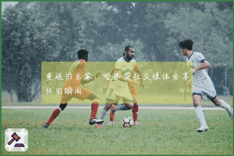 重返旧东家，哈弗茨社交媒体分享怀旧瞬间