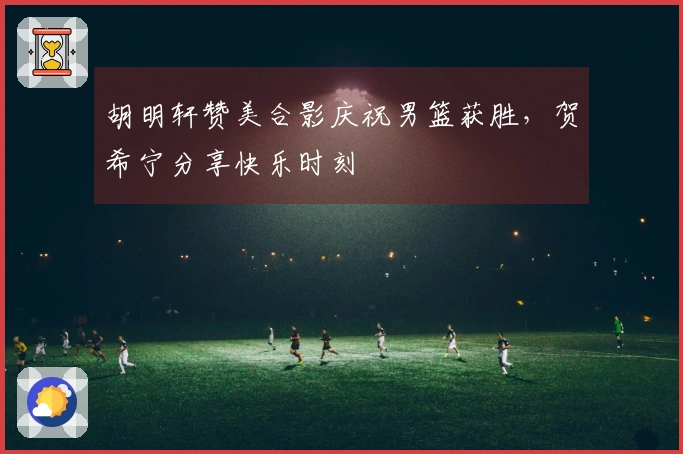 胡明轩赞美合影庆祝男篮获胜，贺希宁分享快乐时刻
