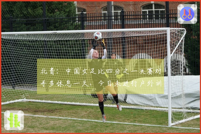 北青：中国女足比四分之一决赛对手多休息一天，今日未进行户外训练