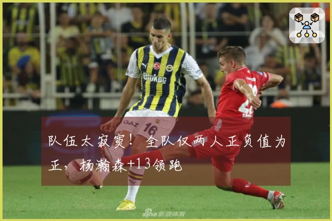 队伍太寂寞！全队仅两人正负值为正，杨瀚森+13领跑
