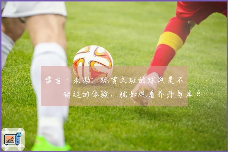 雷吉·米勒：观赏文班的球风是不可错过的体验，犹如观看乔丹与库里那样精彩