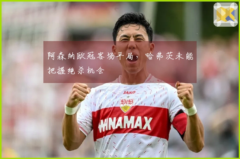 阿森纳欧冠客场平局，哈弗茨未能把握绝杀机会