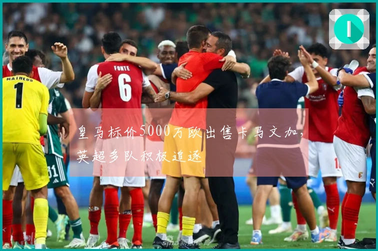 皇马标价5000万欧出售卡马文加，英超多队积极追逐