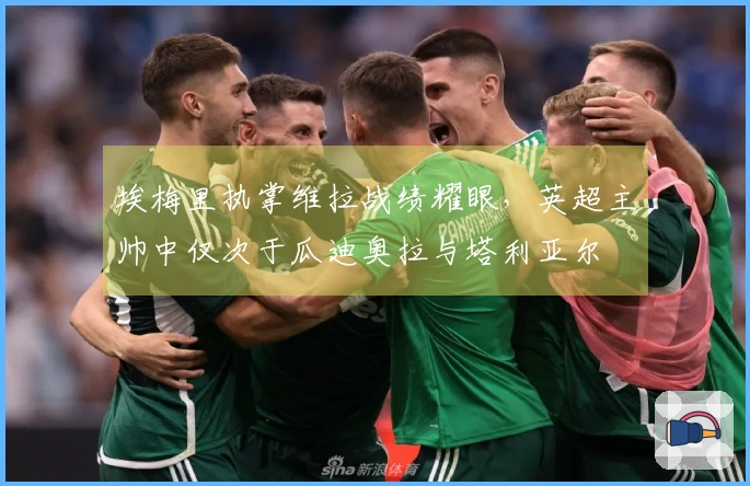 埃梅里执掌维拉战绩耀眼，英超主帅中仅次于瓜迪奥拉与塔利亚尔