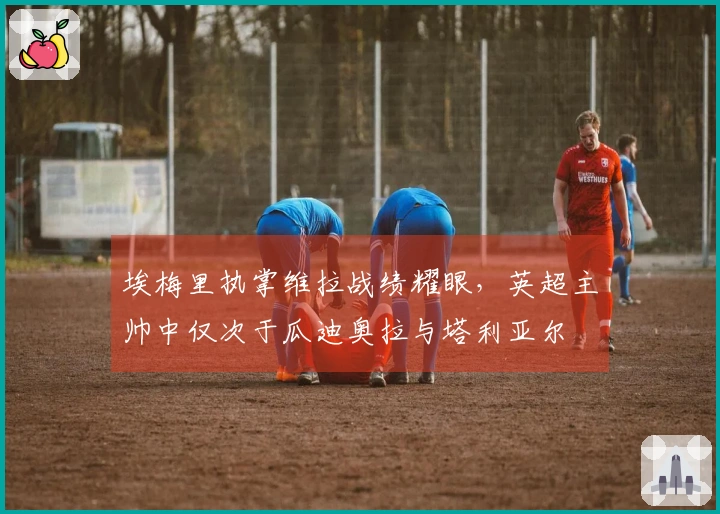 埃梅里执掌维拉战绩耀眼，英超主帅中仅次于瓜迪奥拉与塔利亚尔