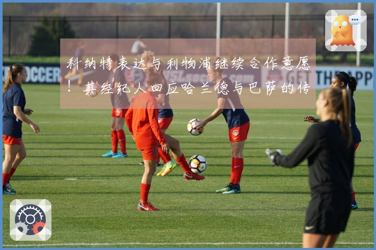科纳特表达与利物浦继续合作意愿！其经纪人回应哈兰德与巴萨的传言！
