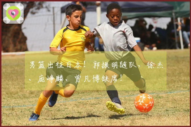 男篮出征日本！郭振明随队，徐杰、庞峥麟、曾凡博缺席！