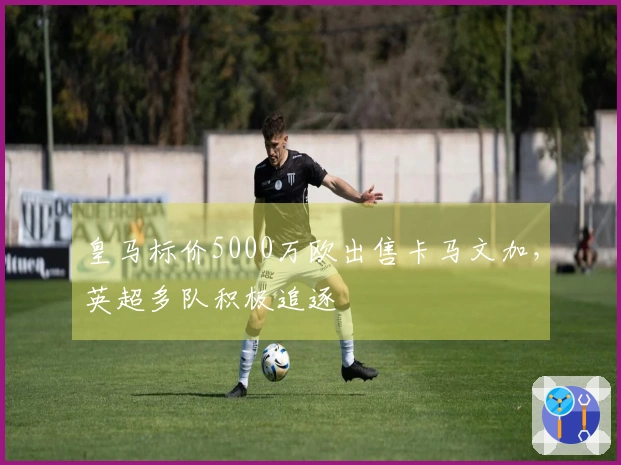 皇马标价5000万欧出售卡马文加，英超多队积极追逐