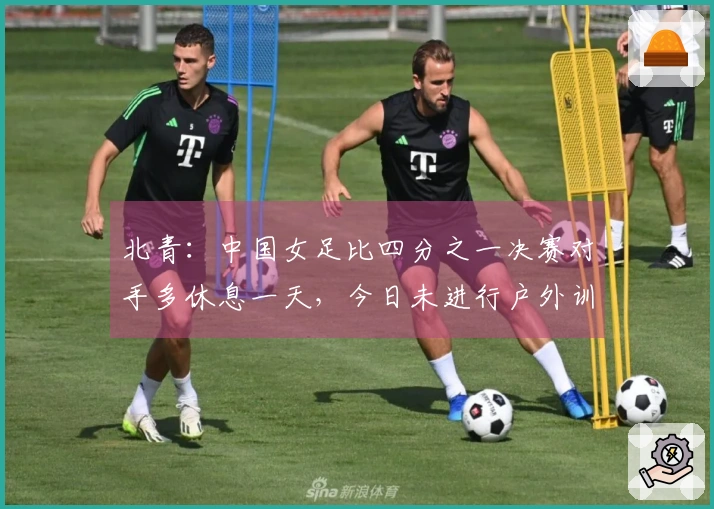 北青：中国女足比四分之一决赛对手多休息一天，今日未进行户外训练