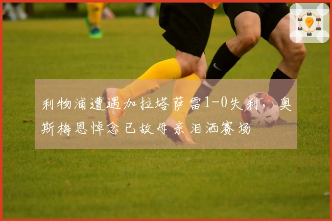 利物浦遭遇加拉塔萨雷1-0失利，奥斯梅恩悼念已故母亲泪洒赛场