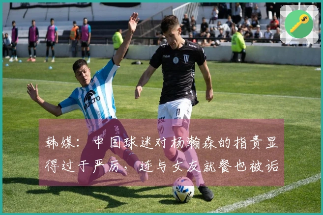 韩媒：中国球迷对杨瀚森的指责显得过于严厉，连与女友就餐也被诟病。