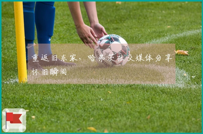 重返旧东家，哈弗茨社交媒体分享怀旧瞬间