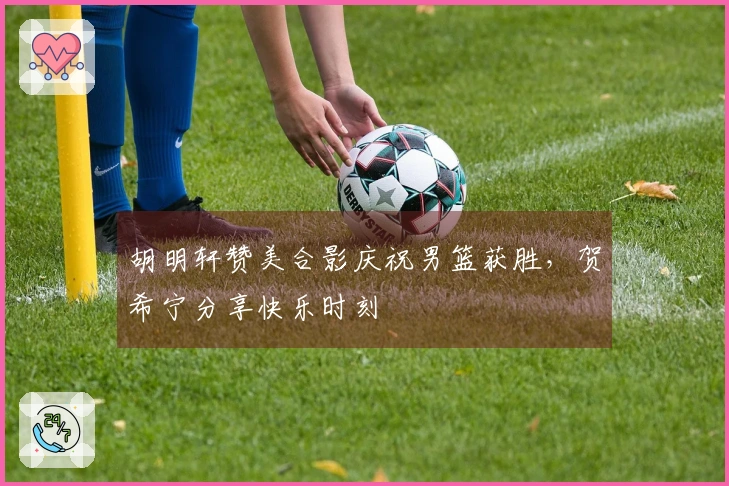 胡明轩赞美合影庆祝男篮获胜，贺希宁分享快乐时刻