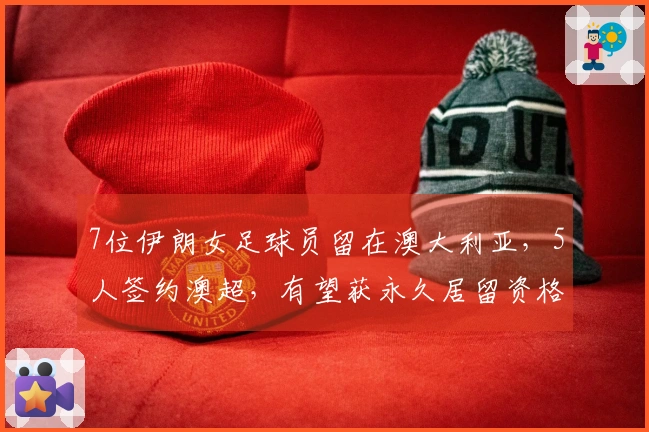 7位伊朗女足球员留在澳大利亚，5人签约澳超，有望获永久居留资格