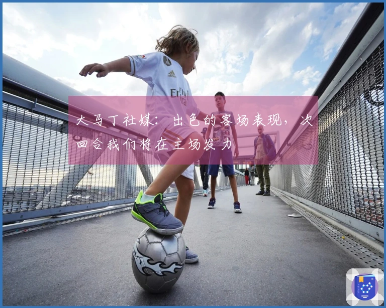 大马丁社媒：出色的客场表现，次回合我们将在主场发力